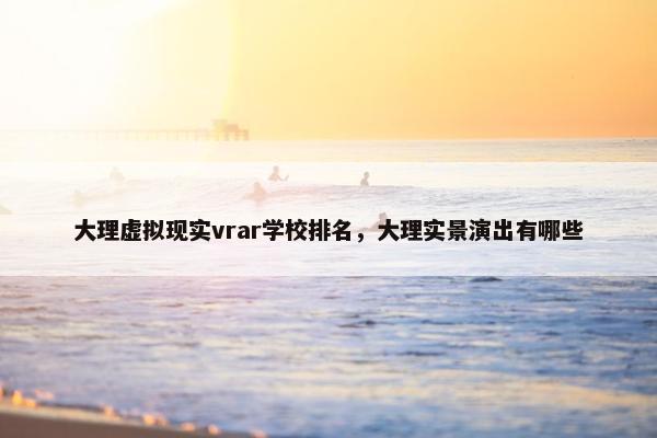 大理虚拟现实vrar学校排名，大理实景演出有哪些