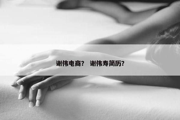 谢伟电商？ 谢伟寿简历？