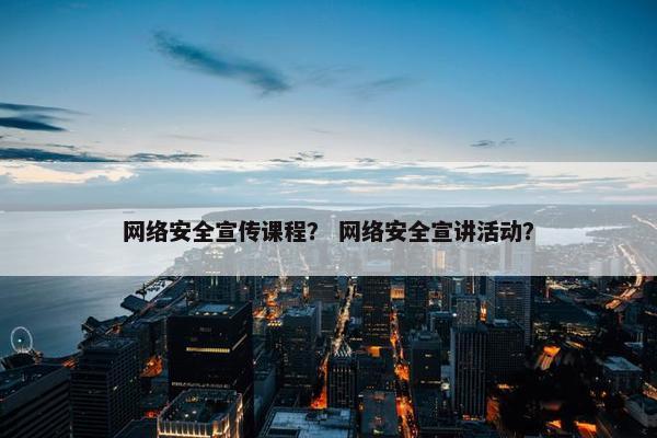 网络安全宣传课程？ 网络安全宣讲活动？