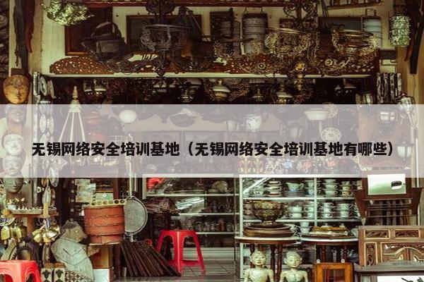无锡网络安全培训基地（无锡网络安全培训基地有哪些）