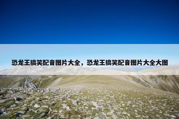 恐龙王搞笑配音图片大全，恐龙王搞笑配音图片大全大图