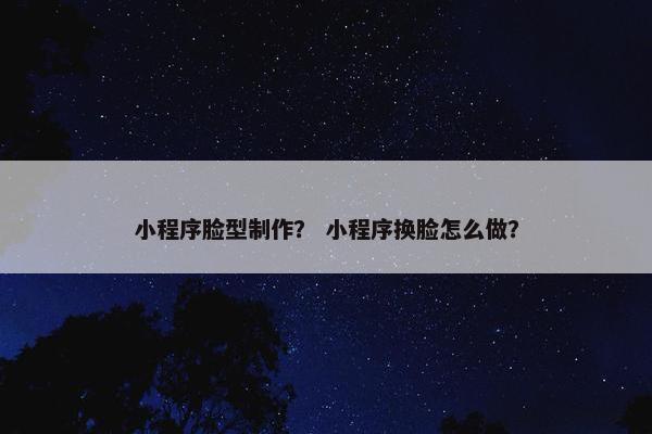 小程序脸型制作？ 小程序换脸怎么做？