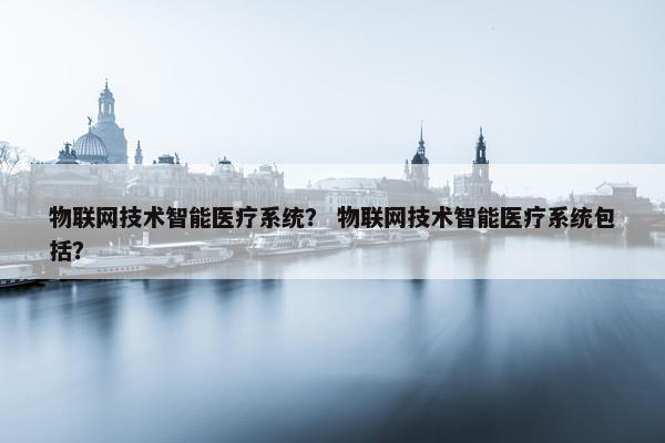 物联网技术智能医疗系统？ 物联网技术智能医疗系统包括？