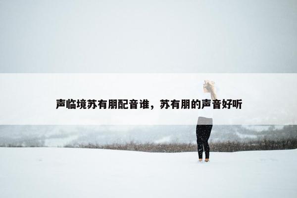 声临境苏有朋配音谁，苏有朋的声音好听