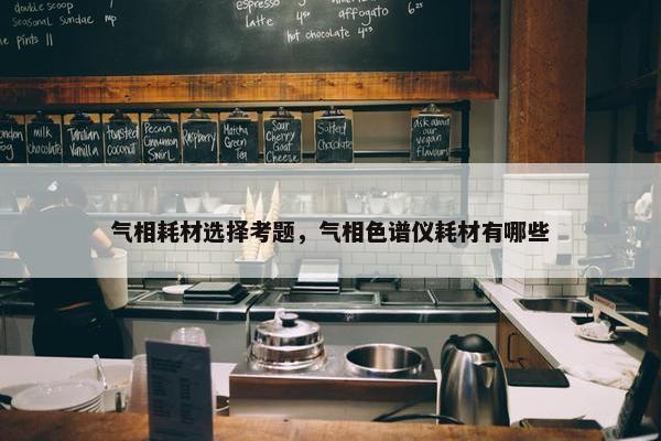 气相耗材选择考题，气相色谱仪耗材有哪些