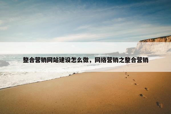 整合营销网站建设怎么做，网络营销之整合营销