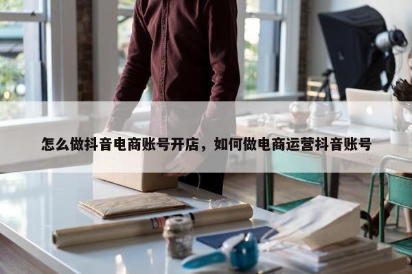 怎么做抖音电商账号开店，如何做电商运营抖音账号