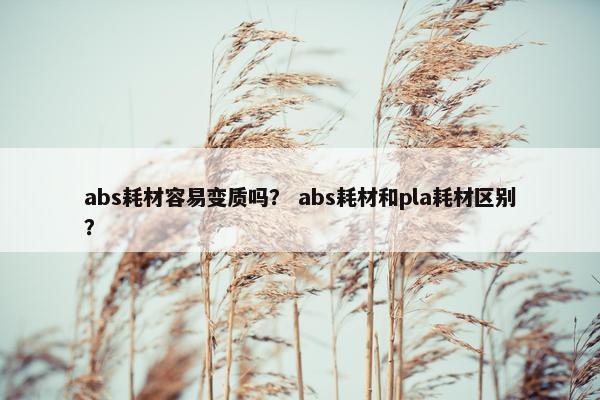 abs耗材容易变质吗？ abs耗材和pla耗材区别？