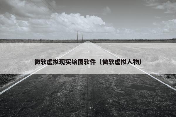 微软虚拟现实绘图软件（微软虚拟人物）