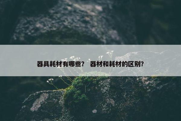 器具耗材有哪些？ 器材和耗材的区别？