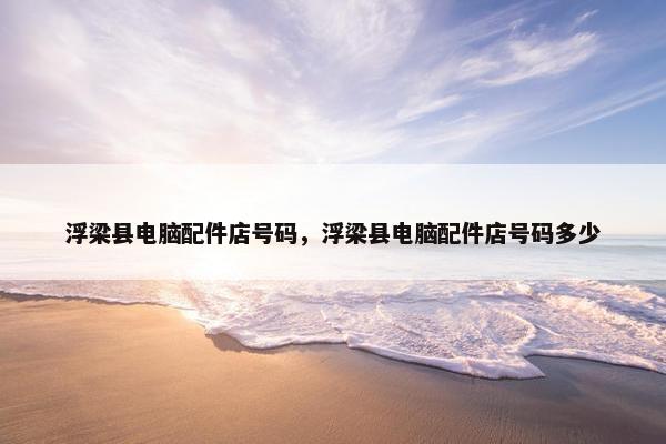 浮梁县电脑配件店号码，浮梁县电脑配件店号码多少