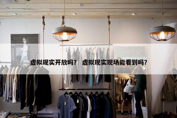 虚拟现实开放吗？ 虚拟现实现场能看到吗？