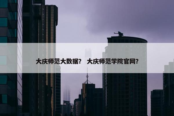 大庆师范大数据？ 大庆师范学院官网？