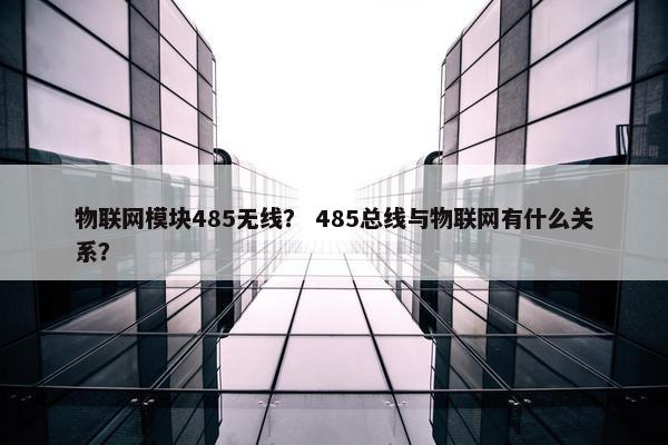 物联网模块485无线？ 485总线与物联网有什么关系？
