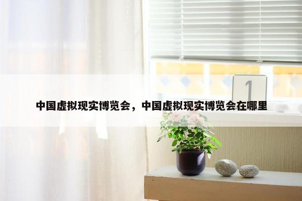 中国虚拟现实博览会，中国虚拟现实博览会在哪里