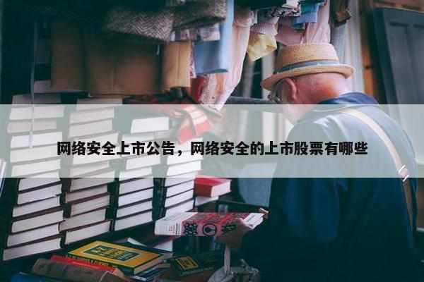 网络安全上市公告，网络安全的上市股票有哪些