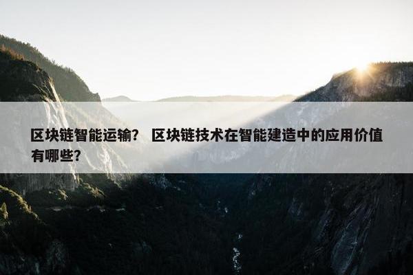 区块链智能运输？ 区块链技术在智能建造中的应用价值有哪些？