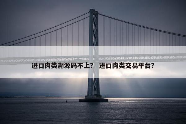 进口肉类溯源码不上？ 进口肉类交易平台？