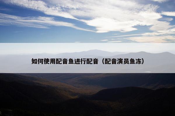如何使用配音鱼进行配音（配音演员鱼冻）