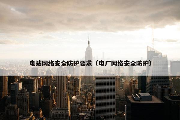 电站网络安全防护要求（电厂网络安全防护）