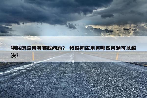 物联网应用有哪些问题？ 物联网应用有哪些问题可以解决？