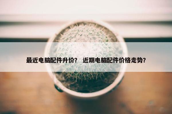 最近电脑配件升价？ 近期电脑配件价格走势？