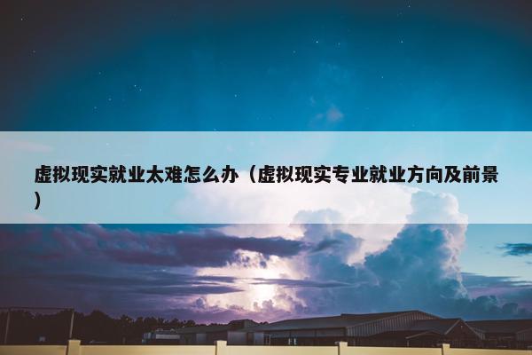 虚拟现实就业太难怎么办（虚拟现实专业就业方向及前景）