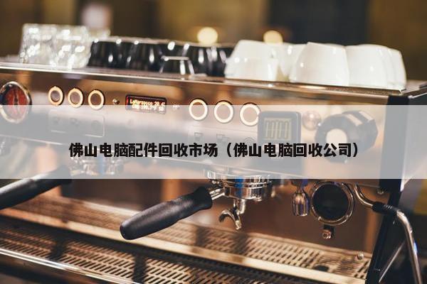 佛山电脑配件回收市场（佛山电脑回收公司）