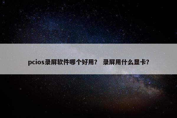 pcios录屏软件哪个好用？ 录屏用什么显卡？