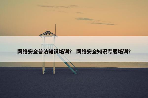 网络安全普法知识培训？ 网络安全知识专题培训？