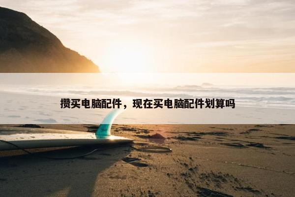 攒买电脑配件，现在买电脑配件划算吗