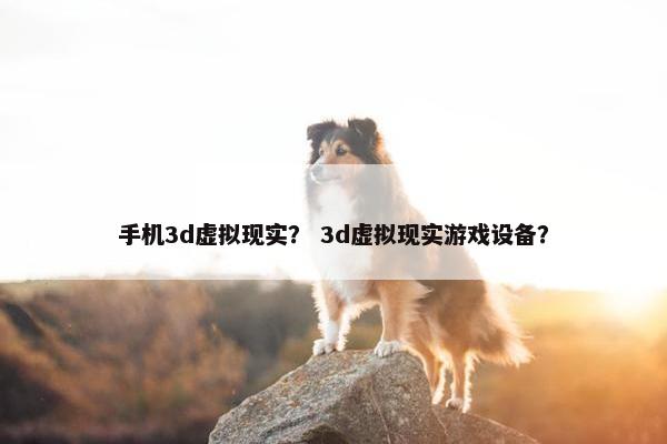 手机3d虚拟现实？ 3d虚拟现实游戏设备？
