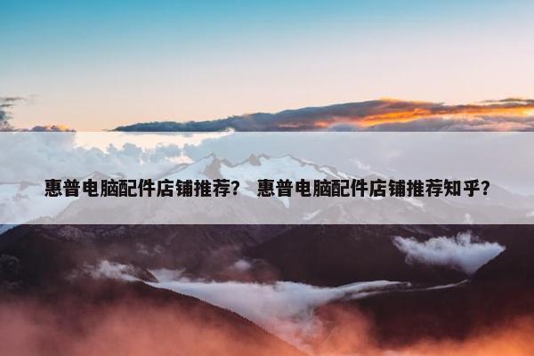 惠普电脑配件店铺推荐？ 惠普电脑配件店铺推荐知乎？
