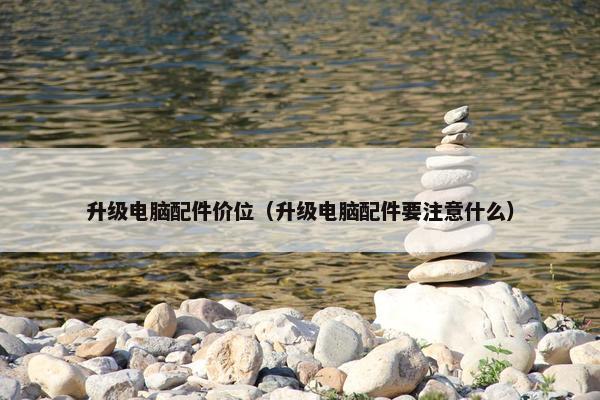升级电脑配件价位（升级电脑配件要注意什么）