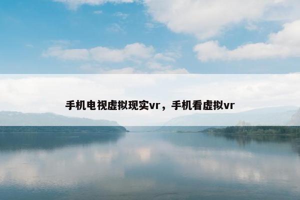 手机电视虚拟现实vr，手机看虚拟vr