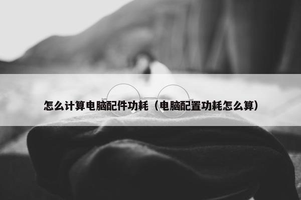 怎么计算电脑配件功耗（电脑配置功耗怎么算）