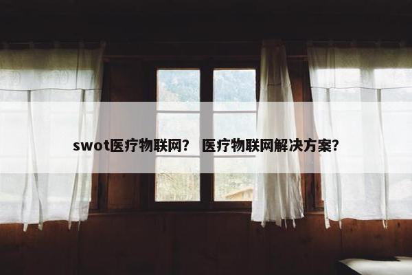 swot医疗物联网？ 医疗物联网解决方案？