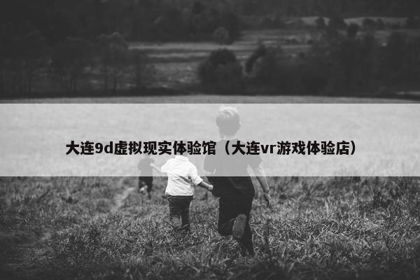 大连9d虚拟现实体验馆（大连vr游戏体验店）
