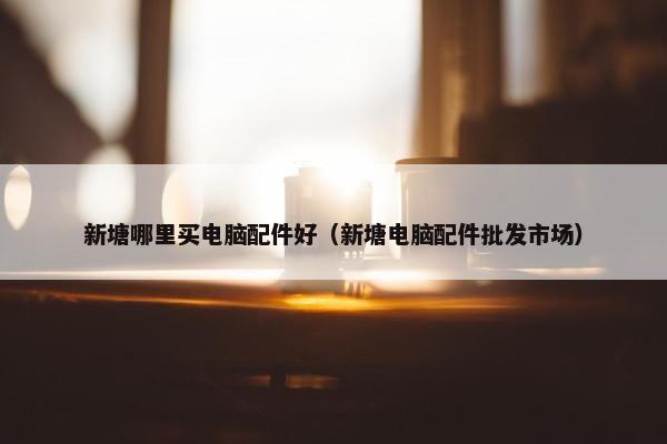 新塘哪里买电脑配件好（新塘电脑配件批发市场）