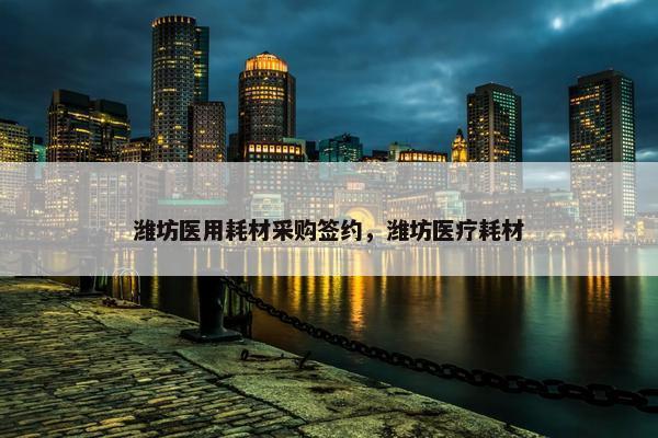 潍坊医用耗材采购签约，潍坊医疗耗材