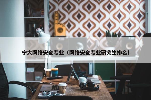 宁大网络安全专业（网络安全专业研究生排名）