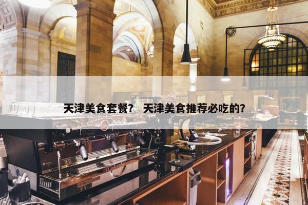 天津美食套餐？ 天津美食推荐必吃的？