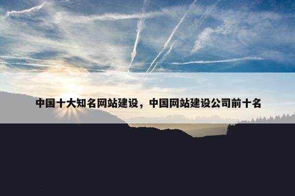 中国十大知名网站建设，中国网站建设公司前十名