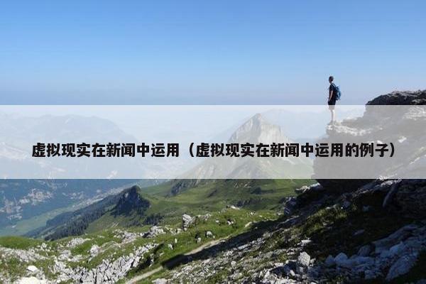 虚拟现实在新闻中运用（虚拟现实在新闻中运用的例子）