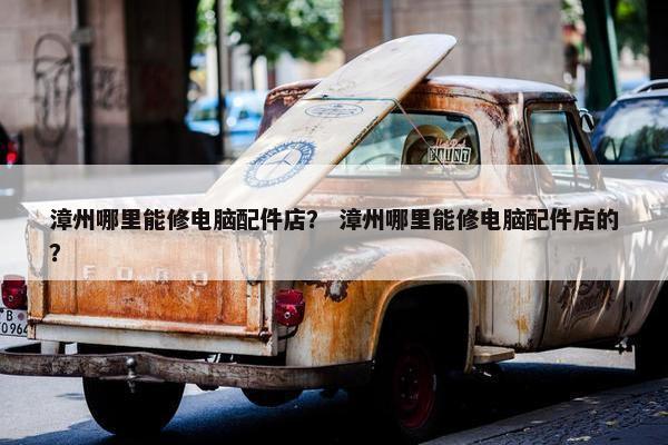 漳州哪里能修电脑配件店？ 漳州哪里能修电脑配件店的？