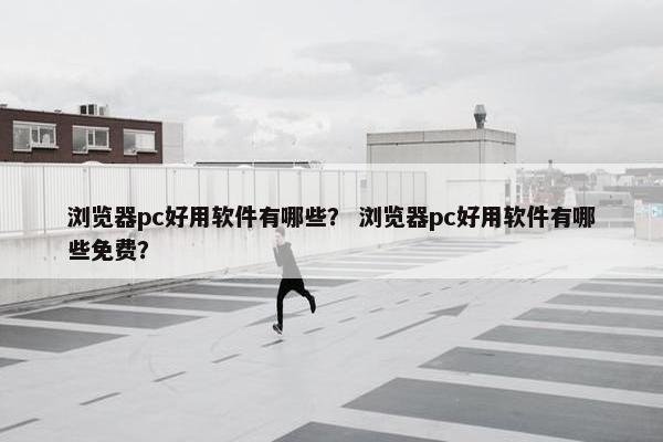 浏览器pc好用软件有哪些？ 浏览器pc好用软件有哪些免费？