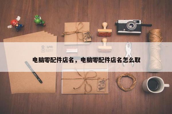 电脑零配件店名，电脑零配件店名怎么取