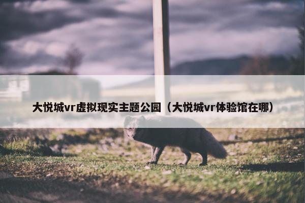 大悦城vr虚拟现实主题公园（大悦城vr体验馆在哪）
