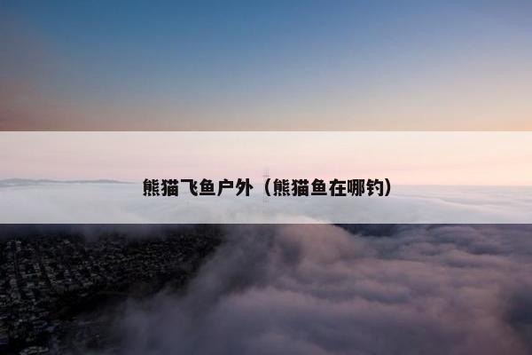 熊猫飞鱼户外（熊猫鱼在哪钓）