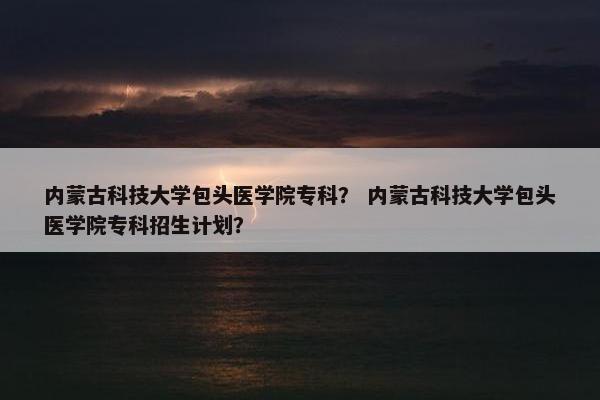 内蒙古科技大学包头医学院专科？ 内蒙古科技大学包头医学院专科招生计划？